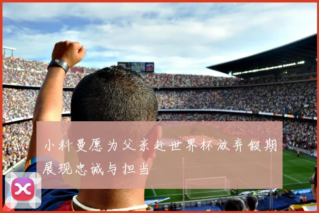 小科曼愿为父亲赴世界杯放弃假期展现忠诚与担当