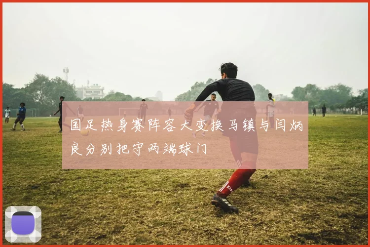 国足热身赛阵容大变换马镇与闫炳良分别把守两端球门
