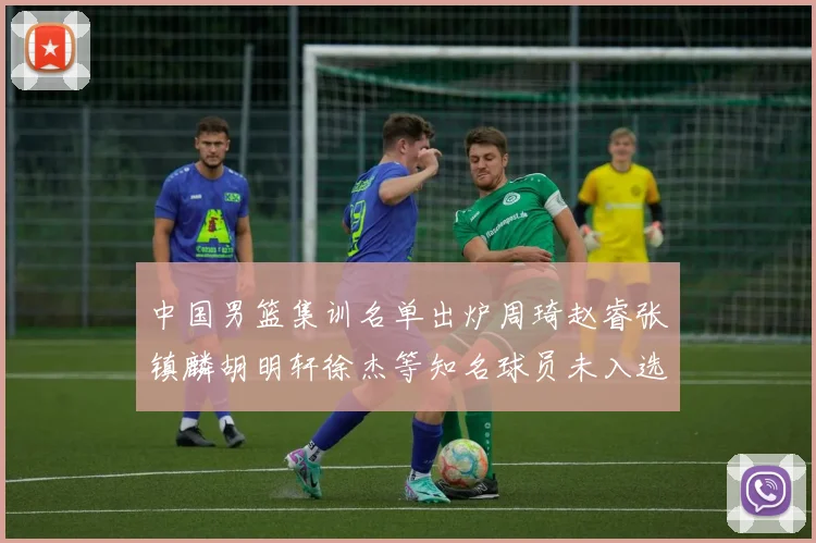 中国男篮集训名单出炉周琦赵睿张镇麟胡明轩徐杰等知名球员未入选