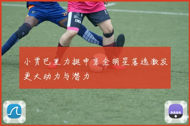 小贾巴里力挺申京全明星落选激发更大动力与潜力