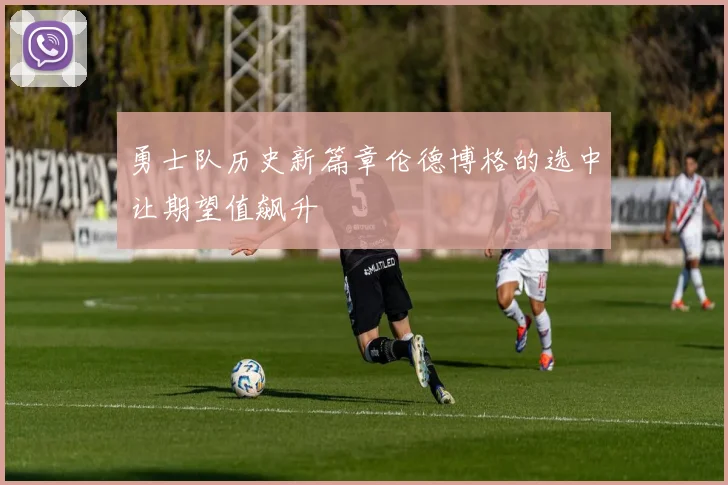 勇士队历史新篇章伦德博格的选中让期望值飙升