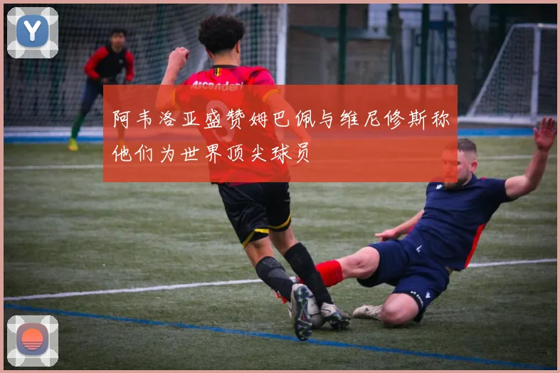 阿韦洛亚盛赞姆巴佩与维尼修斯称他们为世界顶尖球员