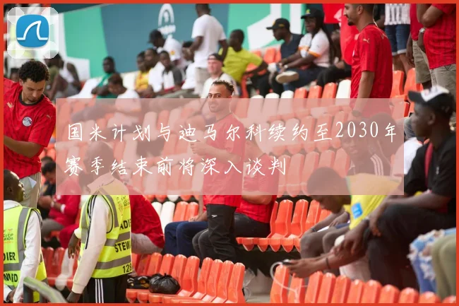 国米计划与迪马尔科续约至2030年赛季结束前将深入谈判