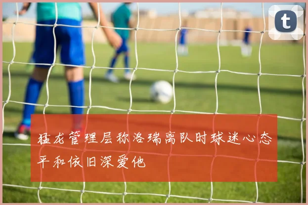 猛龙管理层称洛瑞离队时球迷心态平和依旧深爱他