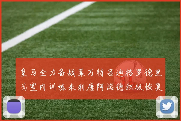 皇马全力备战莱万特吕迪格罗德里戈室内训练米利唐阿诺德积极恢复状态