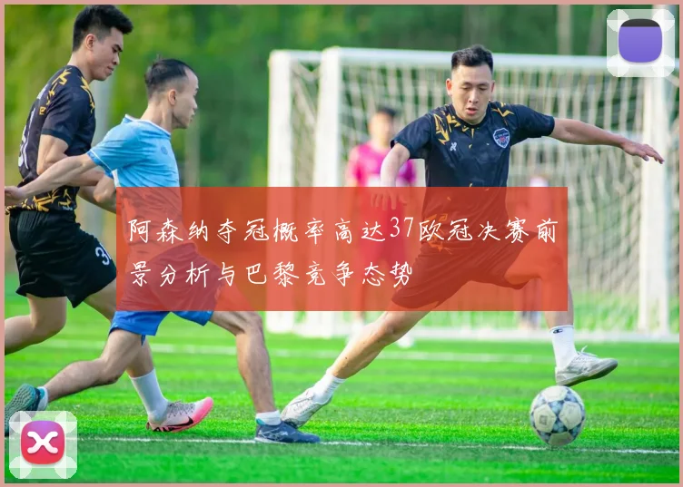 阿森纳夺冠概率高达37欧冠决赛前景分析与巴黎竞争态势