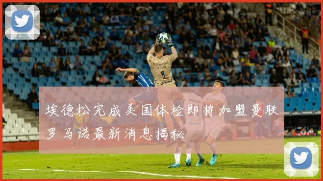 埃德松完成美国体检即将加盟曼联罗马诺最新消息揭秘