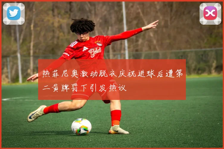 热菲尼奥激动脱衣庆祝进球后遭第二黄牌罚下引发热议