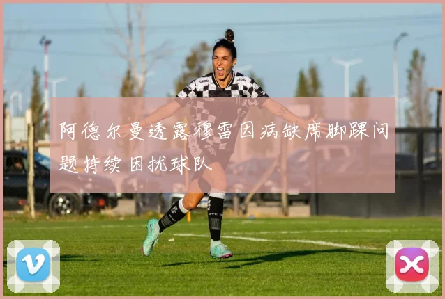 阿德尔曼透露穆雷因病缺席脚踝问题持续困扰球队