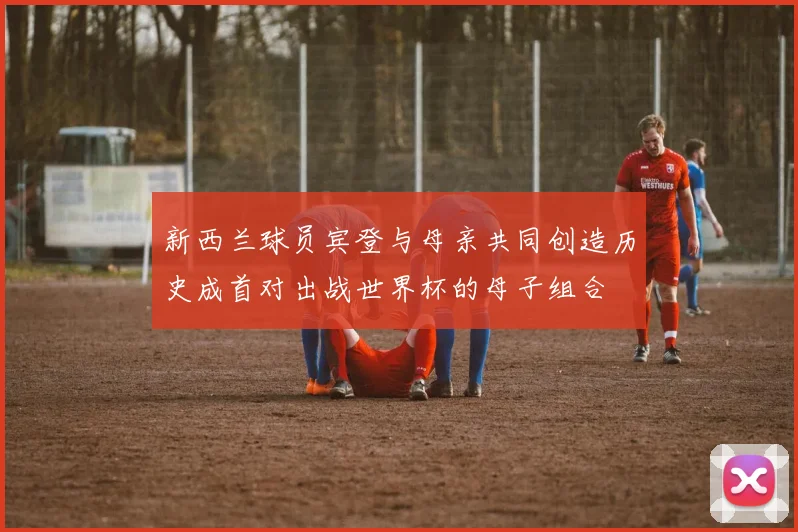 新西兰球员宾登与母亲共同创造历史成首对出战世界杯的母子组合