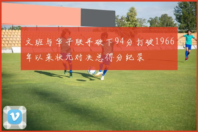 文班与华子联手砍下94分打破1966年以来状元对决总得分纪录